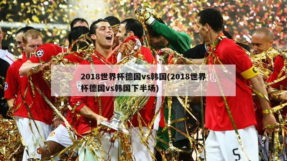 2018世界杯德国vs韩国(2018世界杯德国vs韩国下半场)