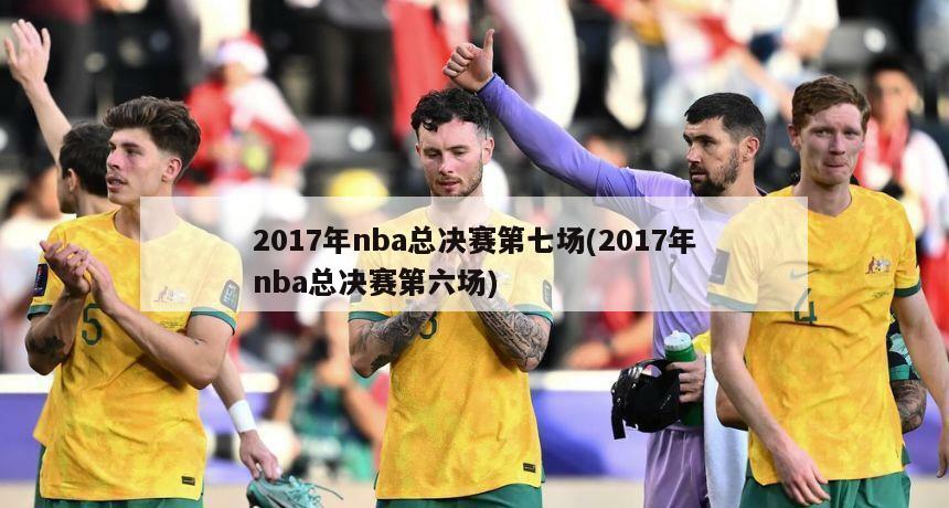 2017年nba总决赛第七场(2017年nba总决赛第六场)