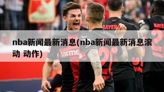 nba新闻最新消息(nba新闻最新消息滚动 动作)